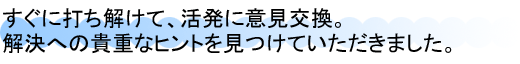 すぐに打ち解けて、活発に意見交換。解決への貴重なヒントを見つけていただきました。